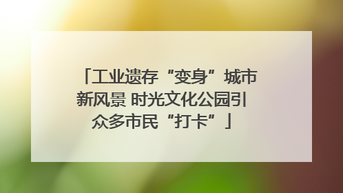 工业遗存“变身”城市新风景 时光文化公园引众多市民“打卡”